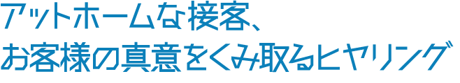 アットホームな接客、 お客様の真意をくみ取るヒヤリング